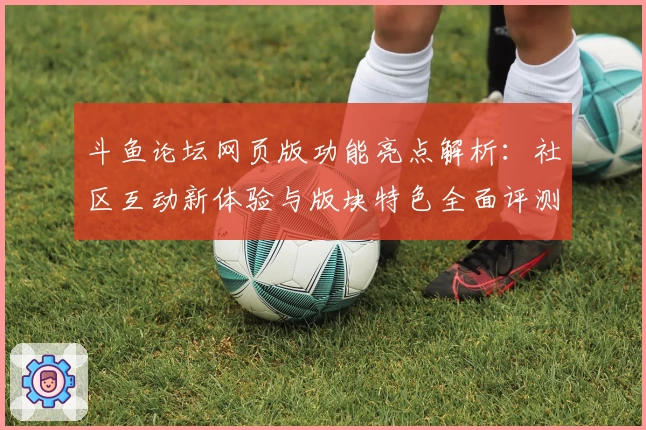 斗鱼论坛网页版功能亮点解析：社区互动新体验与版块特色全面评测