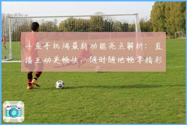 斗鱼手机端最新功能亮点解析：直播互动更畅快，随时随地畅享精彩内容