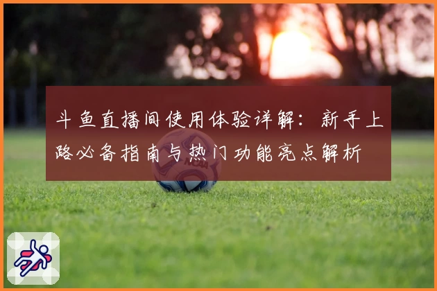 斗鱼直播间使用体验详解：新手上路必备指南与热门功能亮点解析