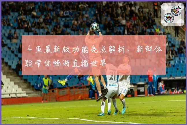 斗鱼最新版功能亮点解析，新鲜体验带你畅游直播世界