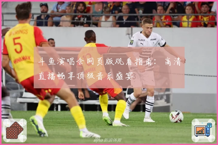 斗鱼演唱会网页版观看指南：高清直播畅享顶级音乐盛宴