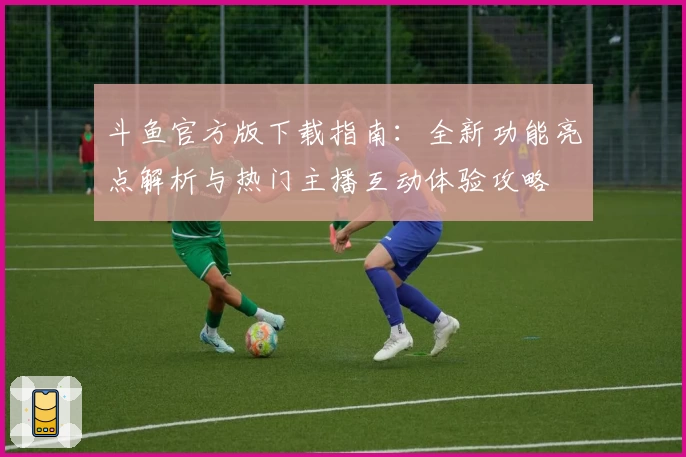 斗鱼官方版下载指南:全新功能亮点解析与热门主播互动体验攻略