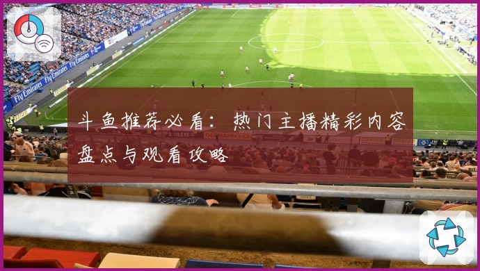 斗鱼推荐必看：热门主播精彩内容盘点与观看攻略