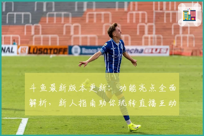 斗鱼最新版本更新：功能亮点全面解析，新人指南助你玩转直播互动新体验