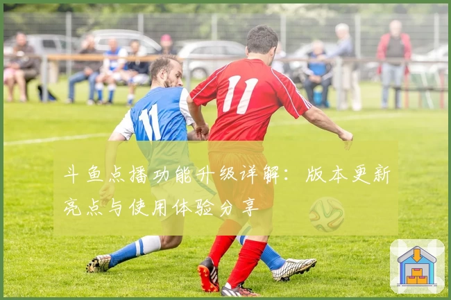 斗鱼点播功能升级详解：版本更新亮点与使用体验分享