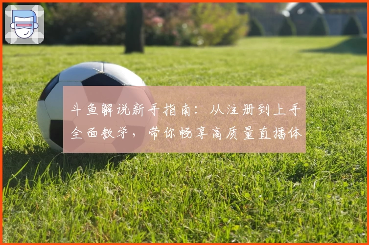 斗鱼解说新手指南：从注册到上手全面教学，带你畅享高质量直播体验