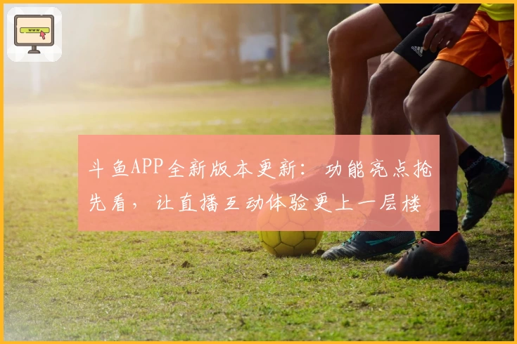 斗鱼APP全新版本更新：功能亮点抢先看，让直播互动体验更上一层楼