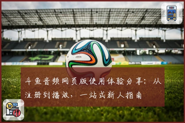 斗鱼音频网页版使用体验分享：从注册到播放，一站式新人指南