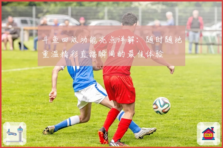 斗鱼回放功能亮点详解:随时随地重温精彩直播瞬间的最佳体验