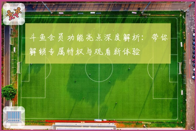 斗鱼会员功能亮点深度解析:带你解锁专属特权与观看新体验