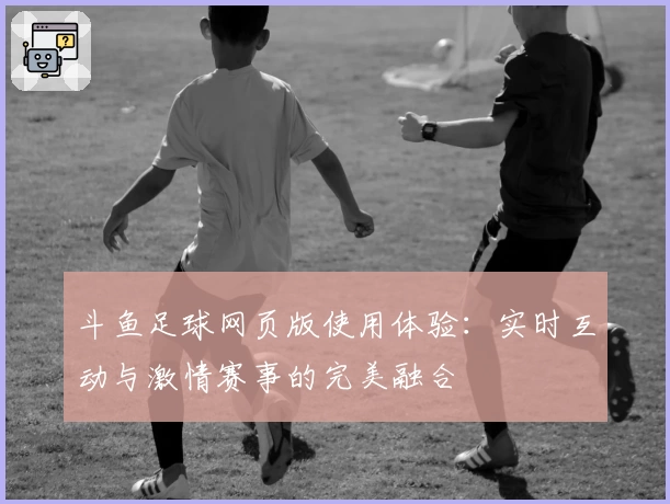 斗鱼足球网页版使用体验：实时互动与激情赛事的完美融合