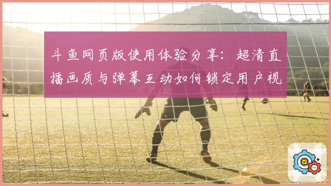 斗鱼网页版使用体验分享：超清直播画质与弹幕互动如何锁定用户视线