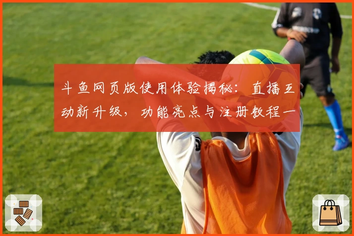 斗鱼网页版使用体验揭秘：直播互动新升级，功能亮点与注册教程一次看懂