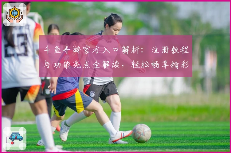 斗鱼手游官方入口解析:注册教程与功能亮点全解读,轻松畅享精彩游戏互动