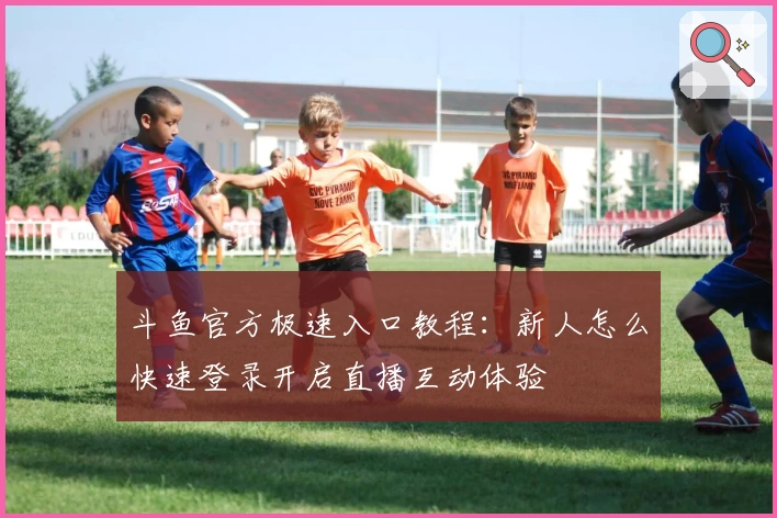 斗鱼官方极速入口教程：新人怎么快速登录开启直播互动体验