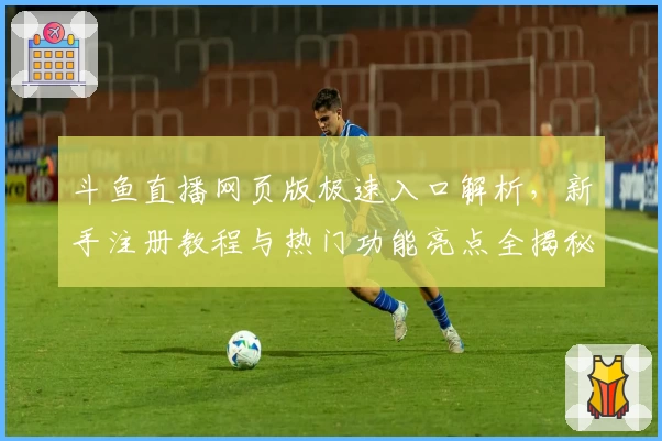 斗鱼直播网页版极速入口解析，新手注册教程与热门功能亮点全揭秘