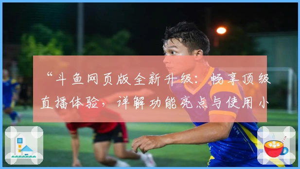 “斗鱼网页版全新升级：畅享顶级直播体验，详解功能亮点与使用小技巧”