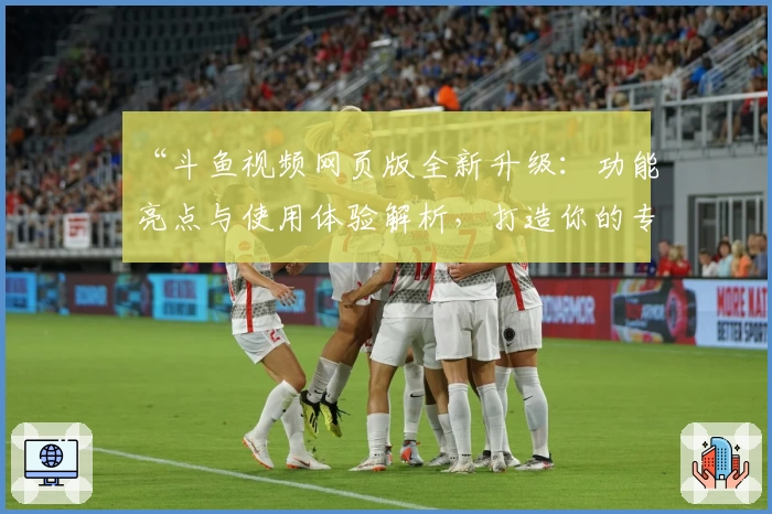 “斗鱼视频网页版全新升级：功能亮点与使用体验解析，打造你的专属观看新天地”