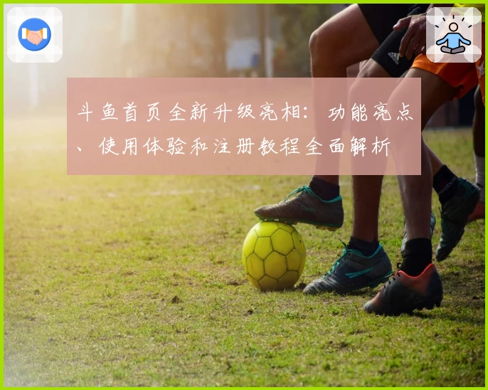 斗鱼首页全新升级亮相：功能亮点、使用体验和注册教程全面解析