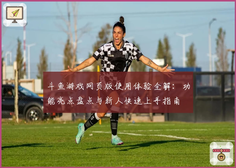 斗鱼游戏网页版使用体验全解：功能亮点盘点与新人快速上手指南