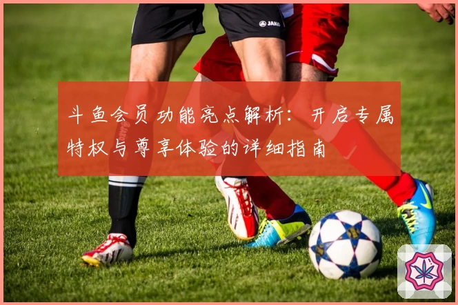 斗鱼会员功能亮点解析：开启专属特权与尊享体验的详细指南