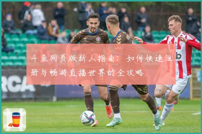 斗鱼网页版新人指南：如何快速注册与畅游直播世界的全攻略