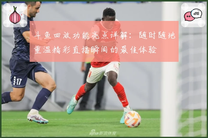 斗鱼回放功能亮点详解：随时随地重温精彩直播瞬间的最佳体验