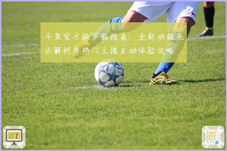 斗鱼官方版下载指南：全新功能亮点解析与热门主播互动体验攻略