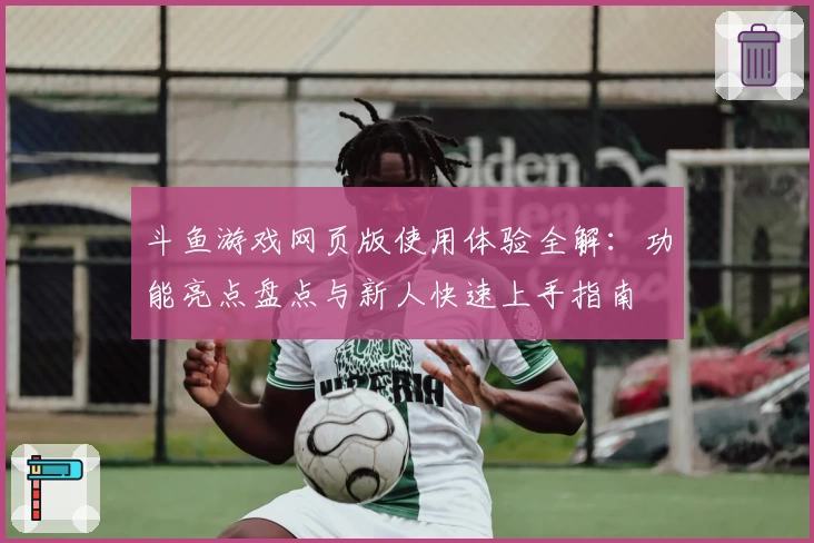 斗鱼游戏网页版使用体验全解：功能亮点盘点与新人快速上手指南