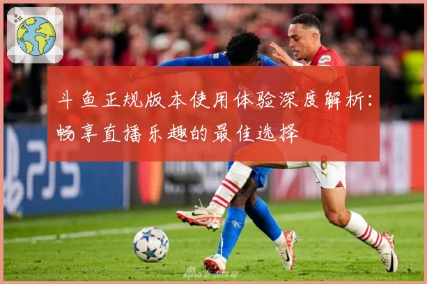 斗鱼正规版本使用体验深度解析:畅享直播乐趣的最佳选择