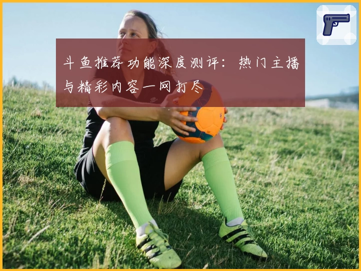 斗鱼推荐功能深度测评：热门主播与精彩内容一网打尽