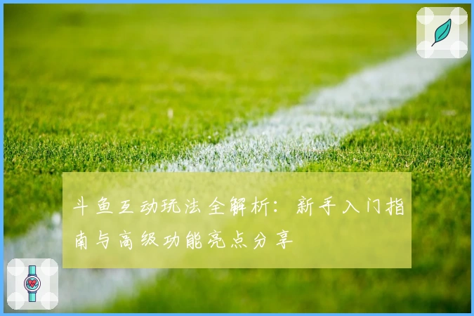 斗鱼互动玩法全解析：新手入门指南与高级功能亮点分享