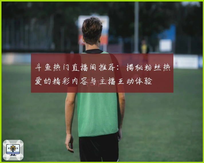 斗鱼热门直播间推荐：揭秘粉丝热爱的精彩内容与主播互动体验