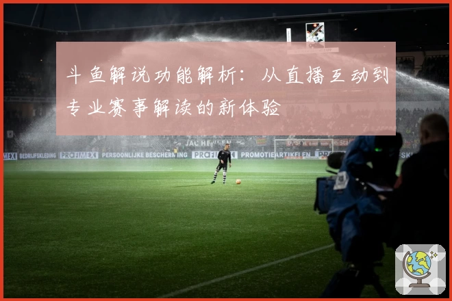 斗鱼解说功能解析：从直播互动到专业赛事解读的新体验