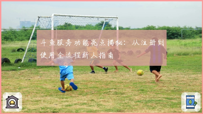 斗鱼服务功能亮点揭秘：从注册到使用全流程新人指南