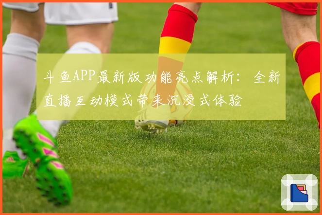 斗鱼APP最新版功能亮点解析：全新直播互动模式带来沉浸式体验