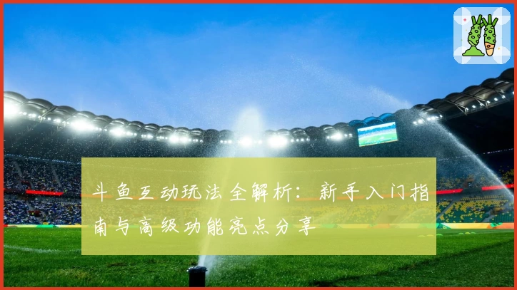 斗鱼互动玩法全解析：新手入门指南与高级功能亮点分享