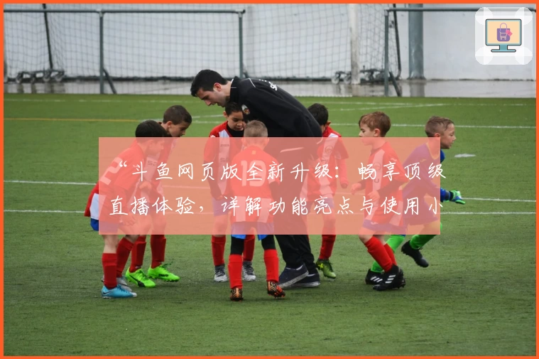 “斗鱼网页版全新升级：畅享顶级直播体验，详解功能亮点与使用小技巧”
