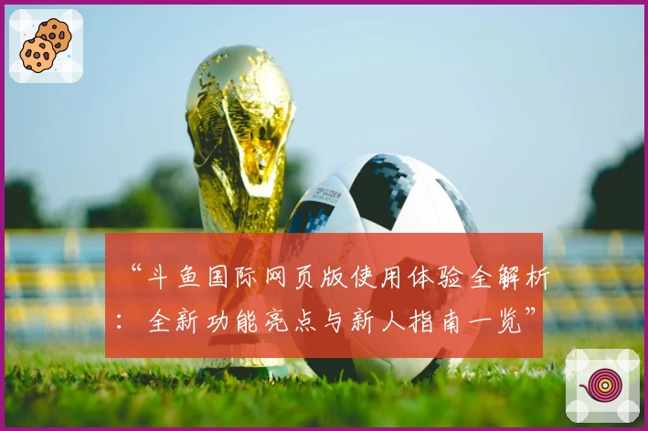“斗鱼国际网页版使用体验全解析：全新功能亮点与新人指南一览”