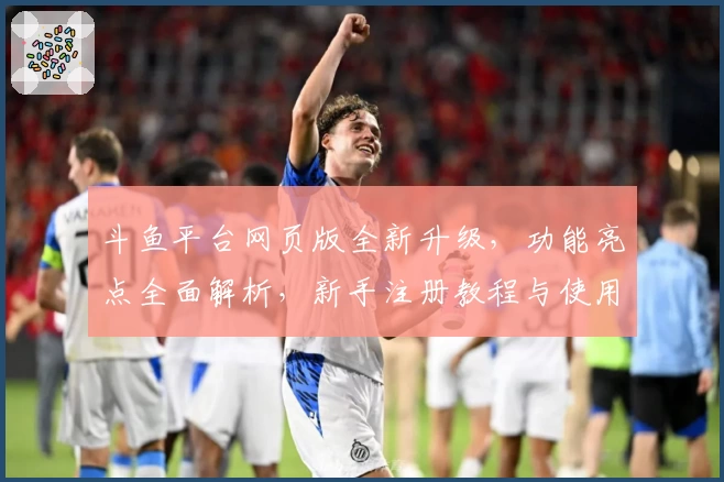 斗鱼平台网页版全新升级，功能亮点全面解析，新手注册教程与使用体验指南