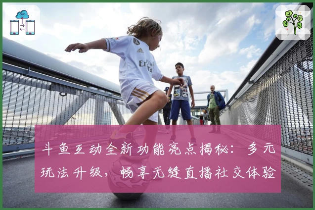 斗鱼互动全新功能亮点揭秘:多元玩法升级,畅享无缝直播社交体验