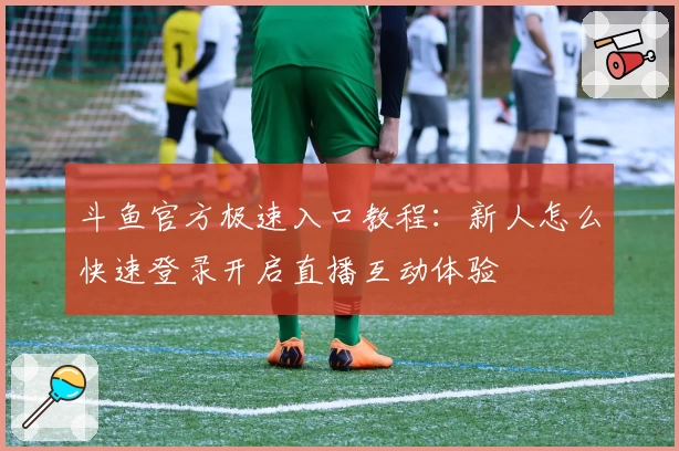 斗鱼官方极速入口教程：新人怎么快速登录开启直播互动体验