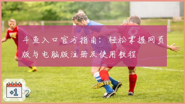 斗鱼入口官方指南：轻松掌握网页版与电脑版注册及使用教程