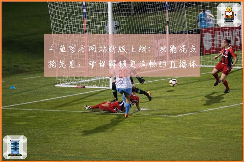 斗鱼官方网站新版上线：功能亮点抢先看，带你解锁更流畅的直播体验