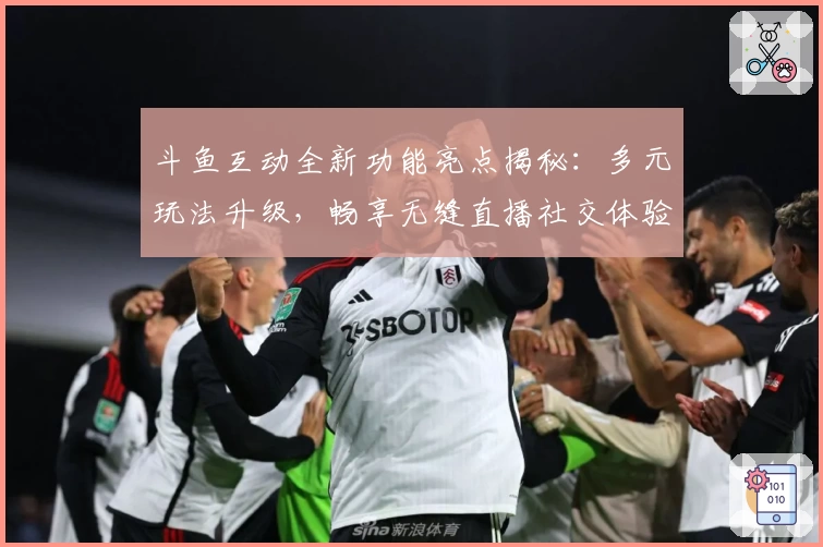 斗鱼互动全新功能亮点揭秘:多元玩法升级,畅享无缝直播社交体验