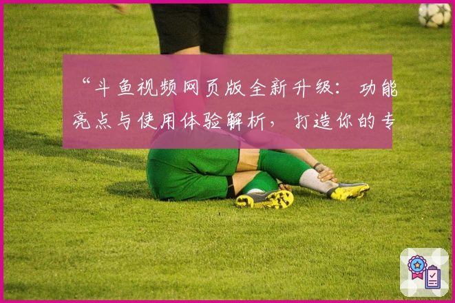“斗鱼视频网页版全新升级：功能亮点与使用体验解析，打造你的专属观看新天地”